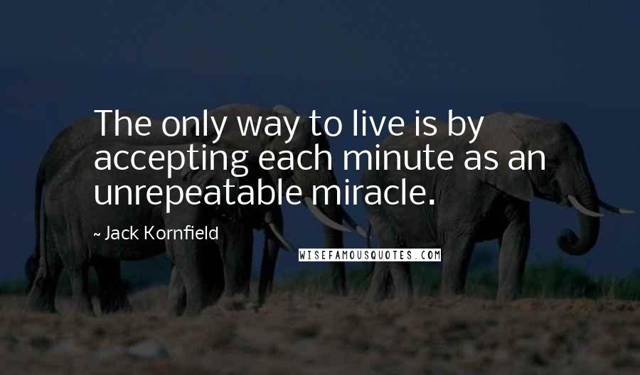 Jack Kornfield Quotes: The only way to live is by accepting each minute as an unrepeatable miracle.