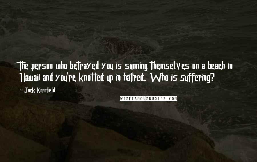 Jack Kornfield Quotes: The person who betrayed you is sunning themselves on a beach in Hawaii and you're knotted up in hatred. Who is suffering?