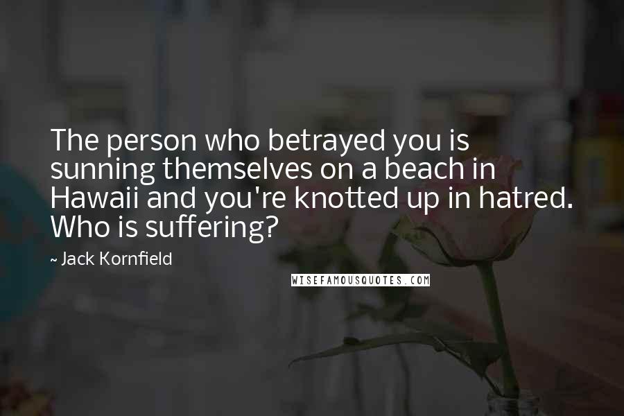 Jack Kornfield Quotes: The person who betrayed you is sunning themselves on a beach in Hawaii and you're knotted up in hatred. Who is suffering?