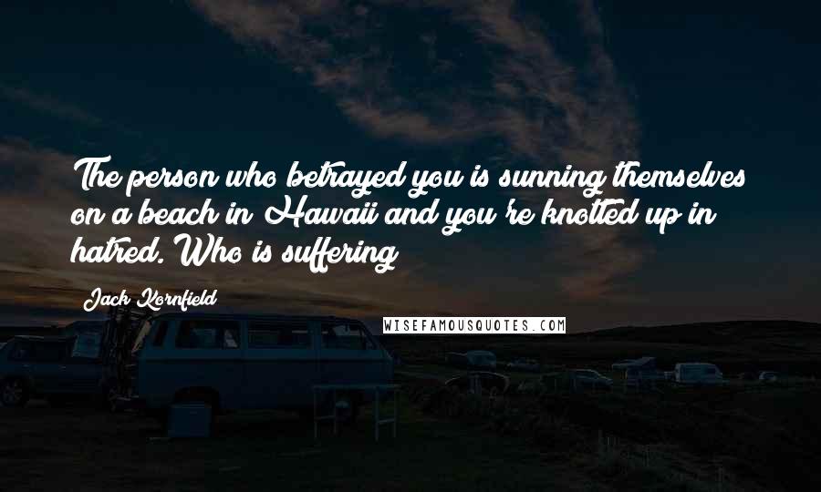 Jack Kornfield Quotes: The person who betrayed you is sunning themselves on a beach in Hawaii and you're knotted up in hatred. Who is suffering?