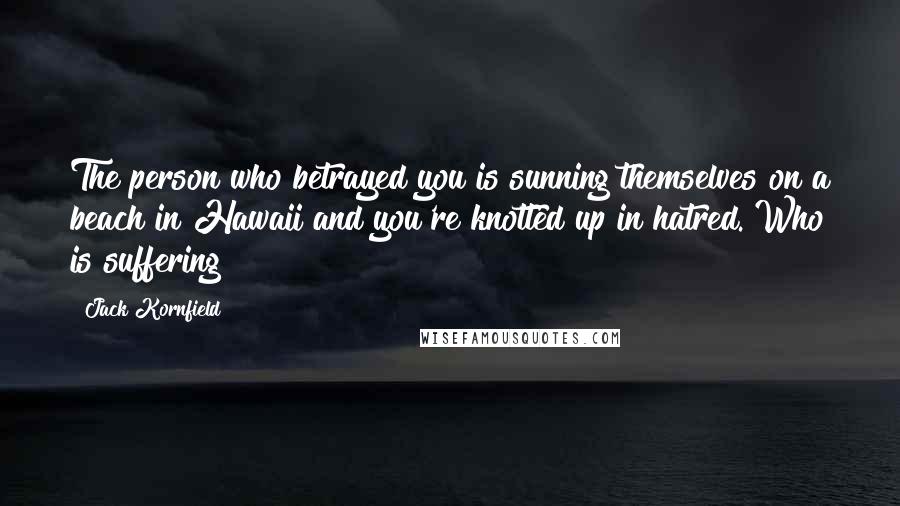 Jack Kornfield Quotes: The person who betrayed you is sunning themselves on a beach in Hawaii and you're knotted up in hatred. Who is suffering?