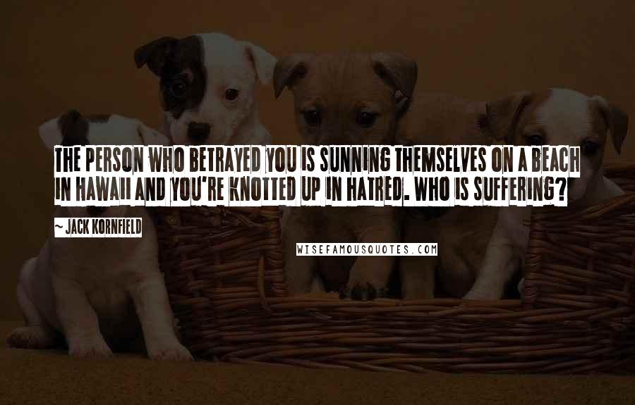 Jack Kornfield Quotes: The person who betrayed you is sunning themselves on a beach in Hawaii and you're knotted up in hatred. Who is suffering?