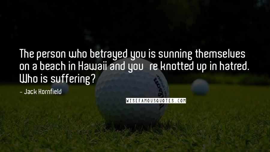 Jack Kornfield Quotes: The person who betrayed you is sunning themselves on a beach in Hawaii and you're knotted up in hatred. Who is suffering?