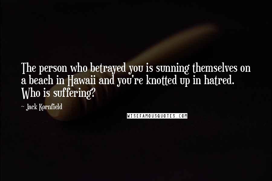 Jack Kornfield Quotes: The person who betrayed you is sunning themselves on a beach in Hawaii and you're knotted up in hatred. Who is suffering?