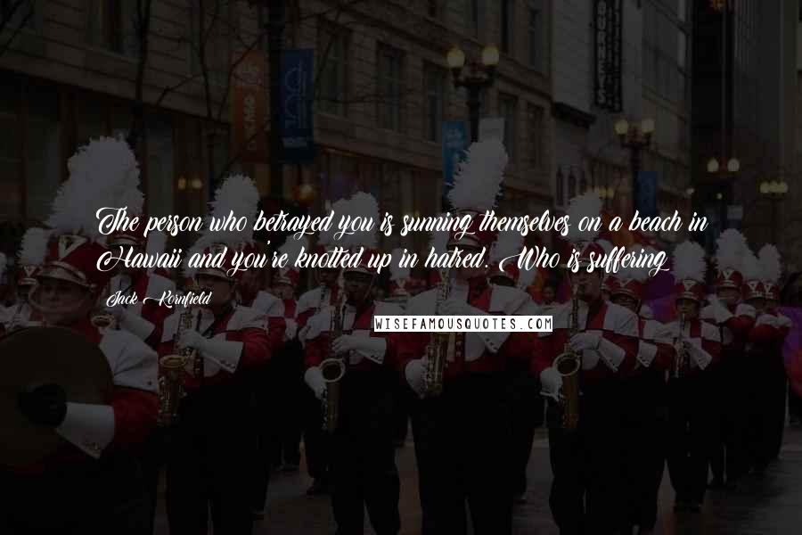 Jack Kornfield Quotes: The person who betrayed you is sunning themselves on a beach in Hawaii and you're knotted up in hatred. Who is suffering?