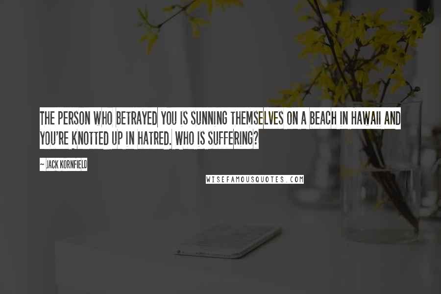 Jack Kornfield Quotes: The person who betrayed you is sunning themselves on a beach in Hawaii and you're knotted up in hatred. Who is suffering?