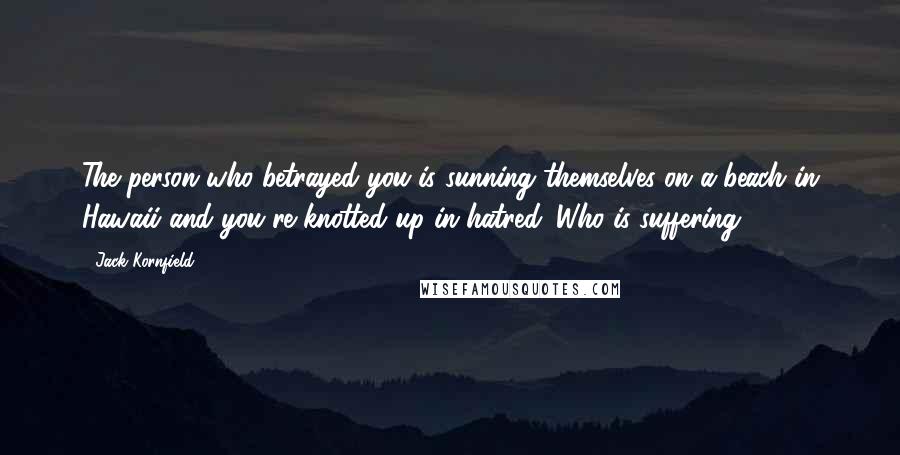 Jack Kornfield Quotes: The person who betrayed you is sunning themselves on a beach in Hawaii and you're knotted up in hatred. Who is suffering?