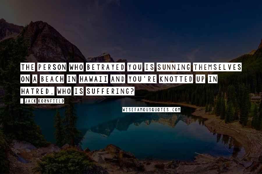 Jack Kornfield Quotes: The person who betrayed you is sunning themselves on a beach in Hawaii and you're knotted up in hatred. Who is suffering?