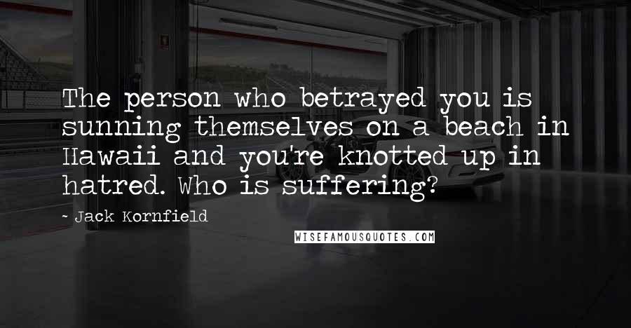 Jack Kornfield Quotes: The person who betrayed you is sunning themselves on a beach in Hawaii and you're knotted up in hatred. Who is suffering?