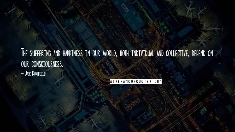 Jack Kornfield Quotes: The suffering and happiness in our world, both individual and collective, depend on our consciousness.