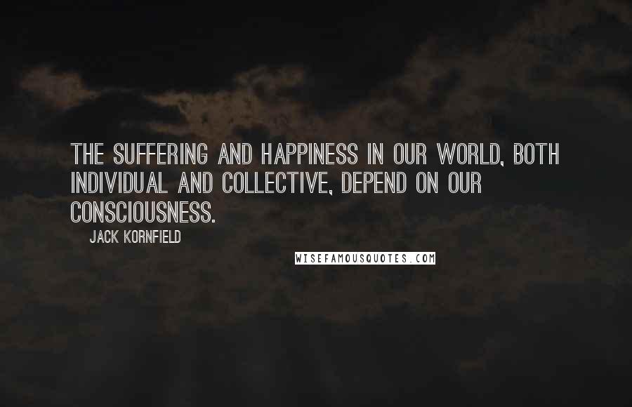 Jack Kornfield Quotes: The suffering and happiness in our world, both individual and collective, depend on our consciousness.