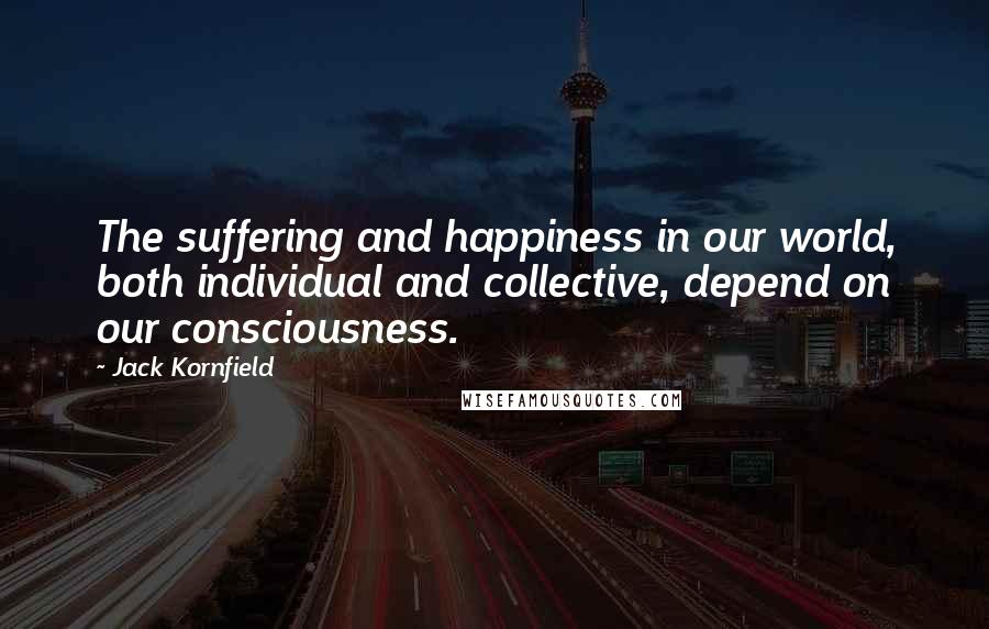 Jack Kornfield Quotes: The suffering and happiness in our world, both individual and collective, depend on our consciousness.