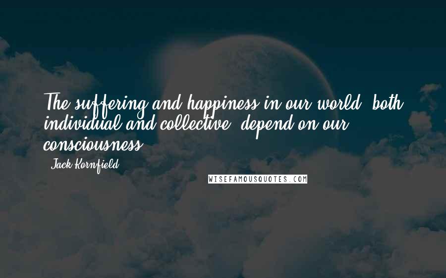 Jack Kornfield Quotes: The suffering and happiness in our world, both individual and collective, depend on our consciousness.