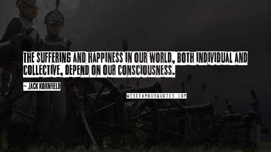 Jack Kornfield Quotes: The suffering and happiness in our world, both individual and collective, depend on our consciousness.