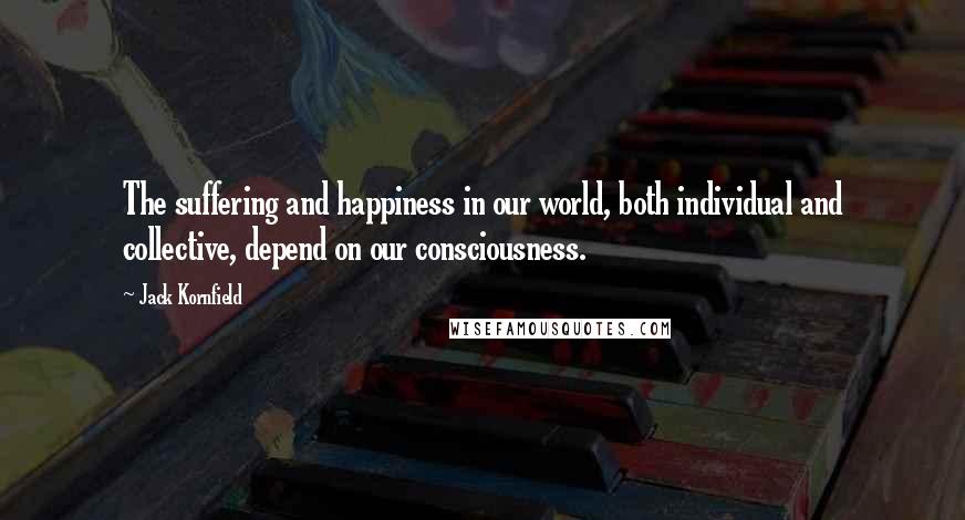 Jack Kornfield Quotes: The suffering and happiness in our world, both individual and collective, depend on our consciousness.