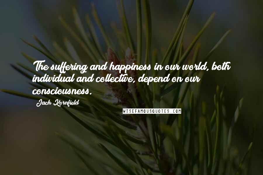 Jack Kornfield Quotes: The suffering and happiness in our world, both individual and collective, depend on our consciousness.