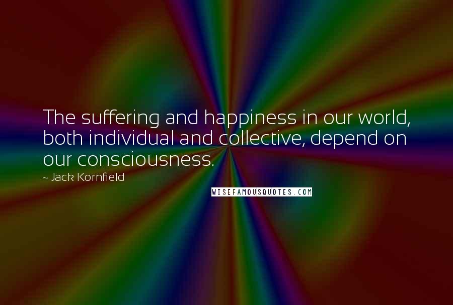 Jack Kornfield Quotes: The suffering and happiness in our world, both individual and collective, depend on our consciousness.