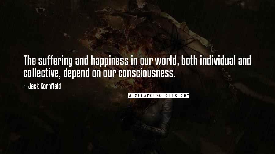 Jack Kornfield Quotes: The suffering and happiness in our world, both individual and collective, depend on our consciousness.