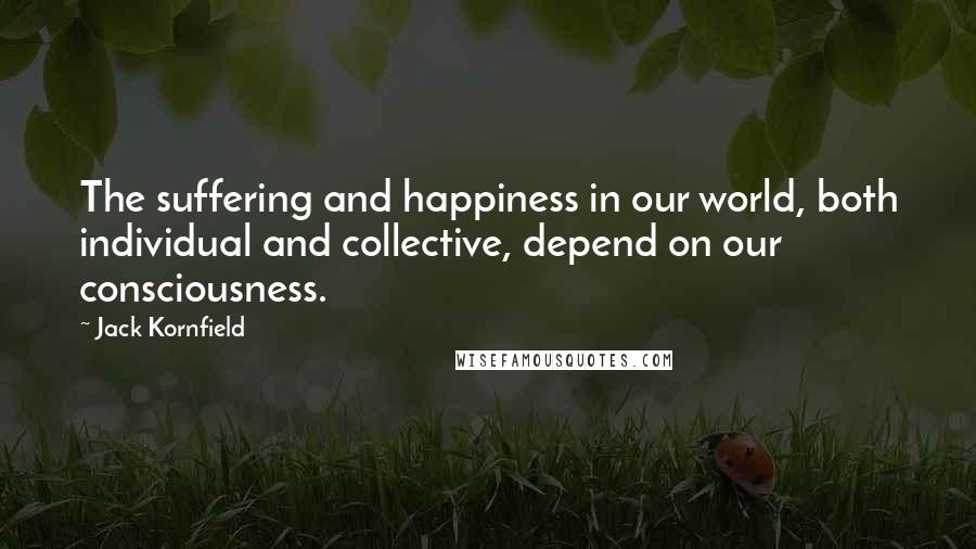 Jack Kornfield Quotes: The suffering and happiness in our world, both individual and collective, depend on our consciousness.