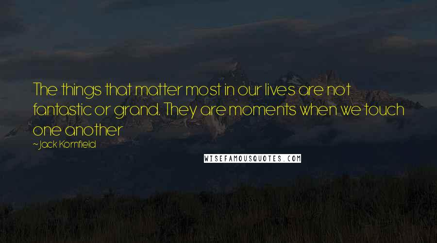 Jack Kornfield Quotes: The things that matter most in our lives are not fantastic or grand. They are moments when we touch one another