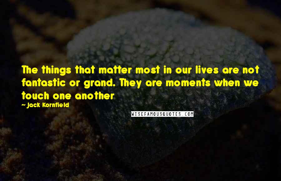 Jack Kornfield Quotes: The things that matter most in our lives are not fantastic or grand. They are moments when we touch one another