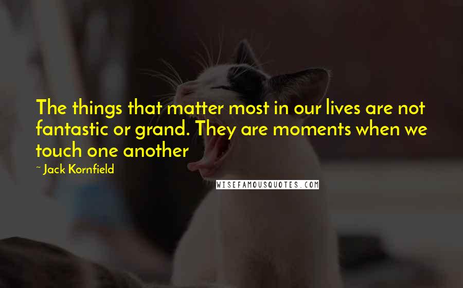 Jack Kornfield Quotes: The things that matter most in our lives are not fantastic or grand. They are moments when we touch one another