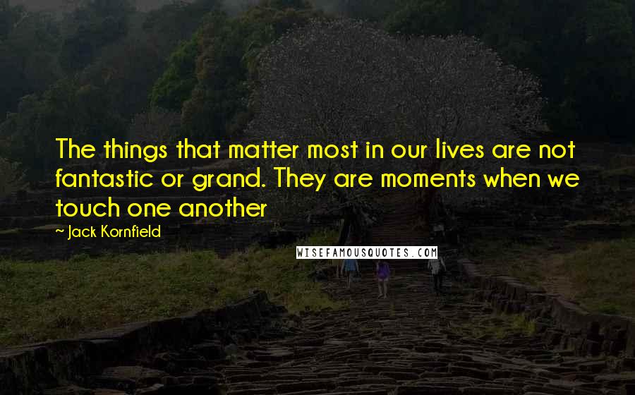 Jack Kornfield Quotes: The things that matter most in our lives are not fantastic or grand. They are moments when we touch one another