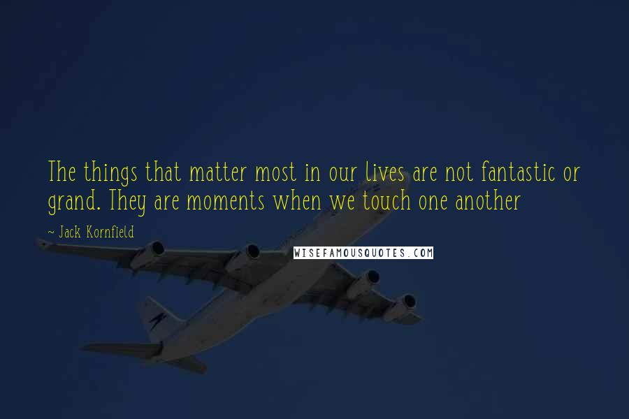 Jack Kornfield Quotes: The things that matter most in our lives are not fantastic or grand. They are moments when we touch one another