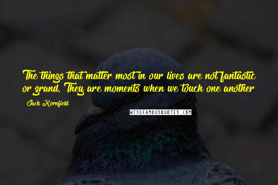 Jack Kornfield Quotes: The things that matter most in our lives are not fantastic or grand. They are moments when we touch one another