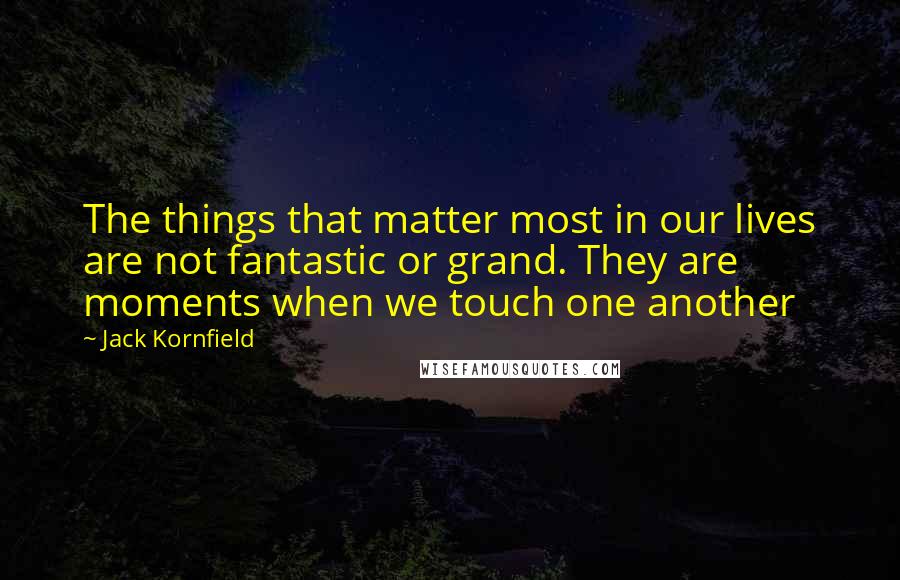 Jack Kornfield Quotes: The things that matter most in our lives are not fantastic or grand. They are moments when we touch one another