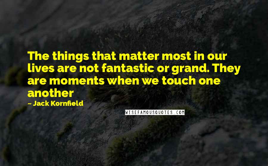 Jack Kornfield Quotes: The things that matter most in our lives are not fantastic or grand. They are moments when we touch one another