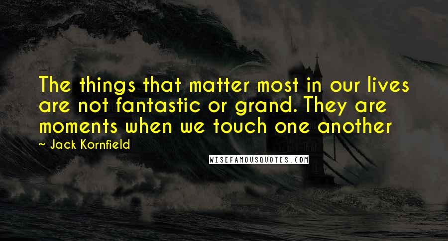 Jack Kornfield Quotes: The things that matter most in our lives are not fantastic or grand. They are moments when we touch one another
