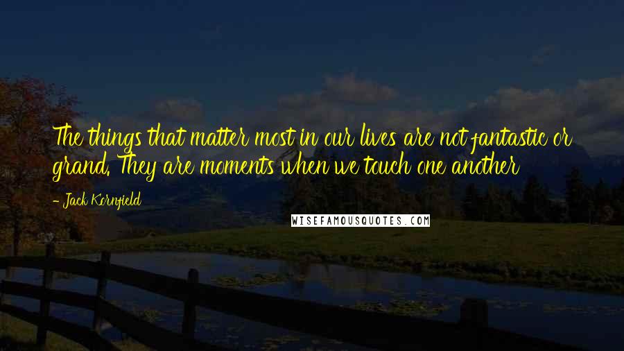 Jack Kornfield Quotes: The things that matter most in our lives are not fantastic or grand. They are moments when we touch one another