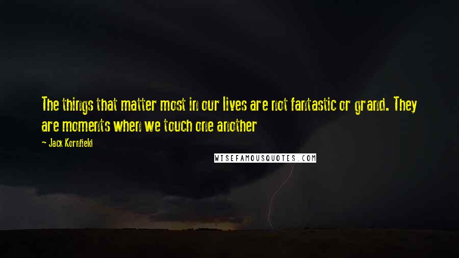 Jack Kornfield Quotes: The things that matter most in our lives are not fantastic or grand. They are moments when we touch one another
