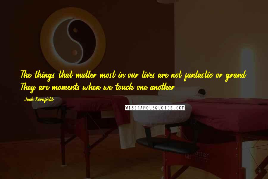 Jack Kornfield Quotes: The things that matter most in our lives are not fantastic or grand. They are moments when we touch one another