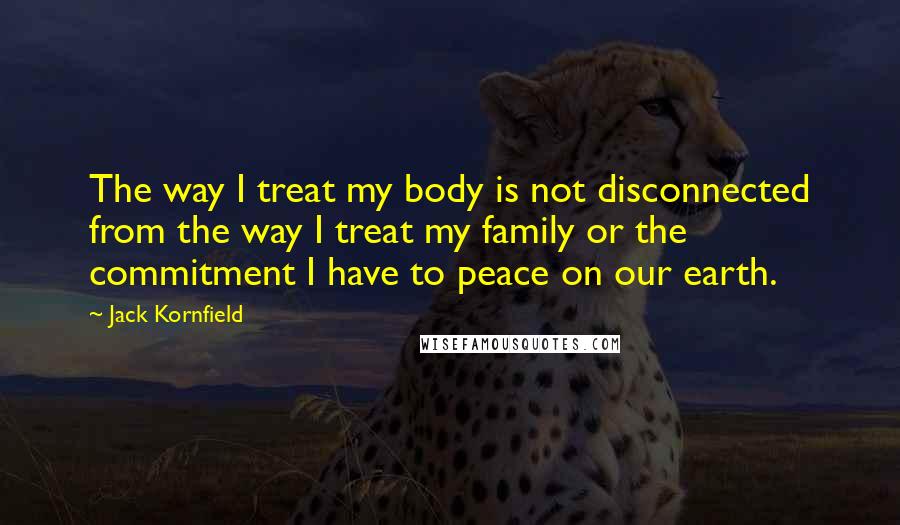 Jack Kornfield Quotes: The way I treat my body is not disconnected from the way I treat my family or the commitment I have to peace on our earth.