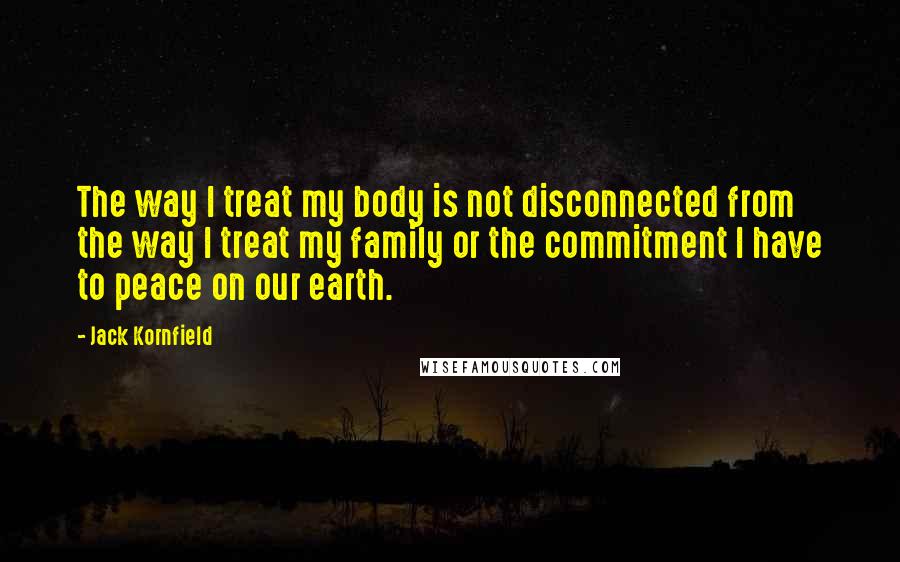 Jack Kornfield Quotes: The way I treat my body is not disconnected from the way I treat my family or the commitment I have to peace on our earth.