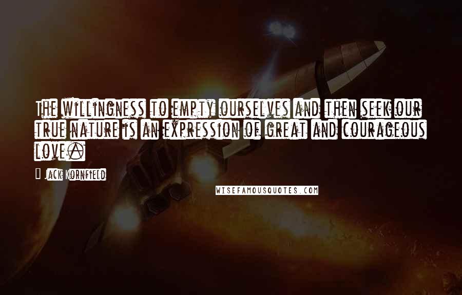 Jack Kornfield Quotes: The willingness to empty ourselves and then seek our true nature is an expression of great and courageous love.