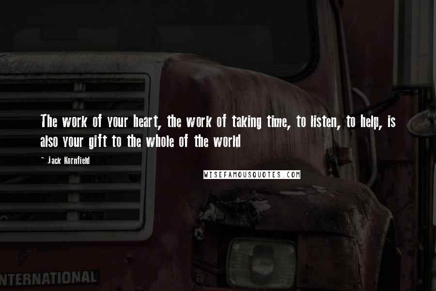 Jack Kornfield Quotes: The work of your heart, the work of taking time, to listen, to help, is also your gift to the whole of the world