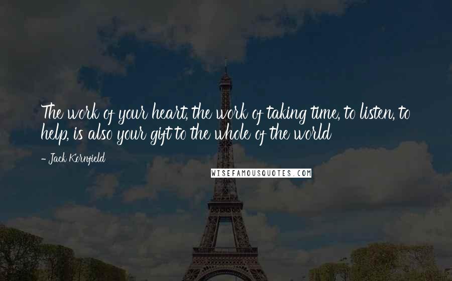 Jack Kornfield Quotes: The work of your heart, the work of taking time, to listen, to help, is also your gift to the whole of the world