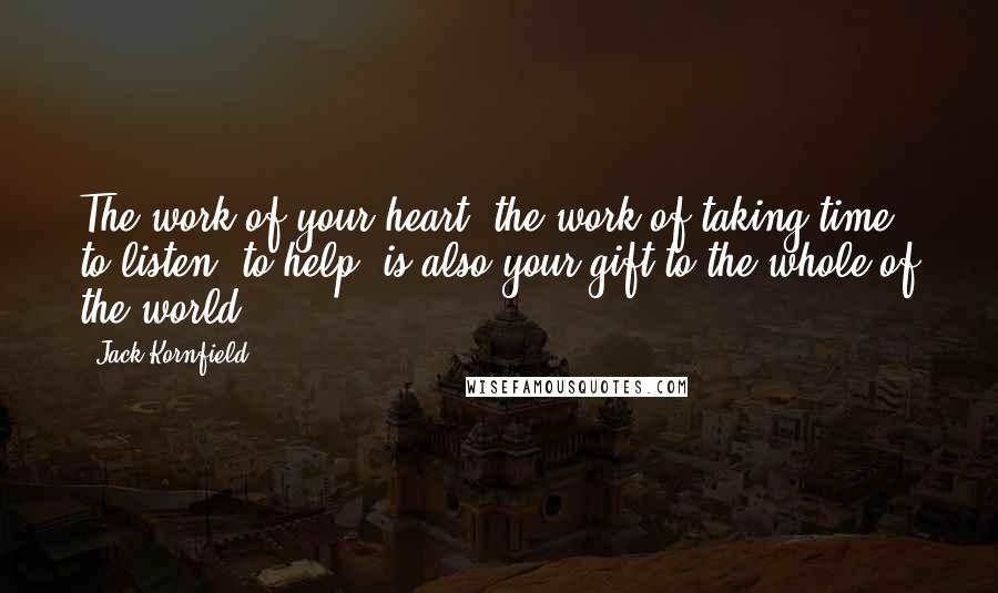 Jack Kornfield Quotes: The work of your heart, the work of taking time, to listen, to help, is also your gift to the whole of the world