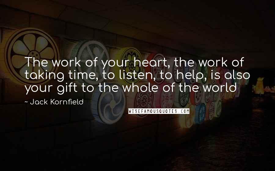 Jack Kornfield Quotes: The work of your heart, the work of taking time, to listen, to help, is also your gift to the whole of the world