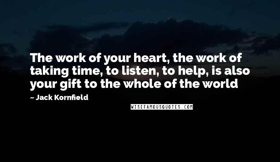 Jack Kornfield Quotes: The work of your heart, the work of taking time, to listen, to help, is also your gift to the whole of the world