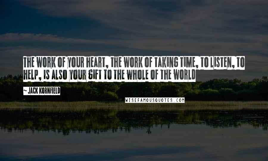 Jack Kornfield Quotes: The work of your heart, the work of taking time, to listen, to help, is also your gift to the whole of the world