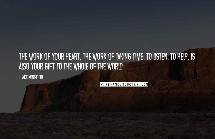 Jack Kornfield Quotes: The work of your heart, the work of taking time, to listen, to help, is also your gift to the whole of the world