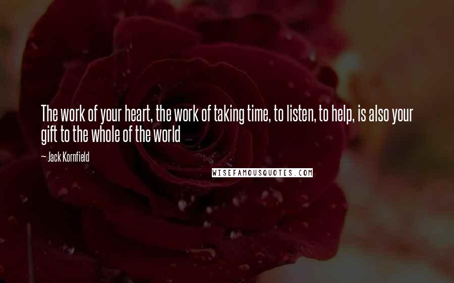 Jack Kornfield Quotes: The work of your heart, the work of taking time, to listen, to help, is also your gift to the whole of the world