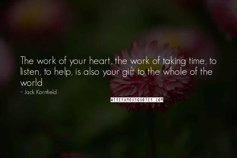 Jack Kornfield Quotes: The work of your heart, the work of taking time, to listen, to help, is also your gift to the whole of the world