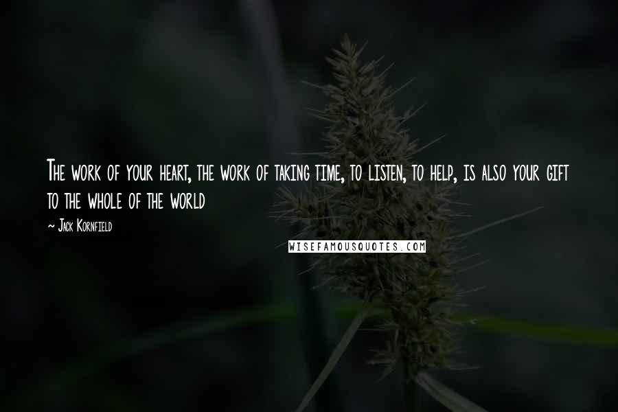 Jack Kornfield Quotes: The work of your heart, the work of taking time, to listen, to help, is also your gift to the whole of the world