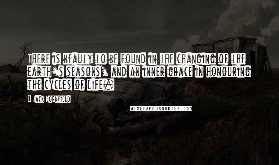 Jack Kornfield Quotes: There is beauty to be found in the changing of the earth's seasons, and an inner grace in honouring the cycles of life.