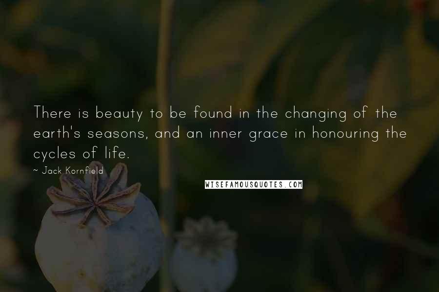 Jack Kornfield Quotes: There is beauty to be found in the changing of the earth's seasons, and an inner grace in honouring the cycles of life.